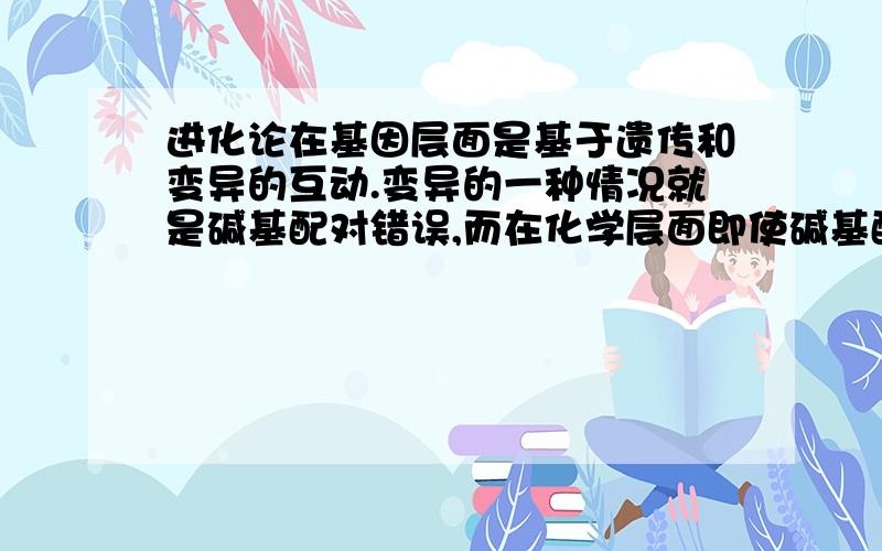 进化论在基因层面是基于遗传和变异的互动.变异的一种情况就是碱基配对错误,而在化学层面即使碱基配对错误也应该不允许违背相关化学定律.那么在化学层面应该如何解释碱基配对错误?偶