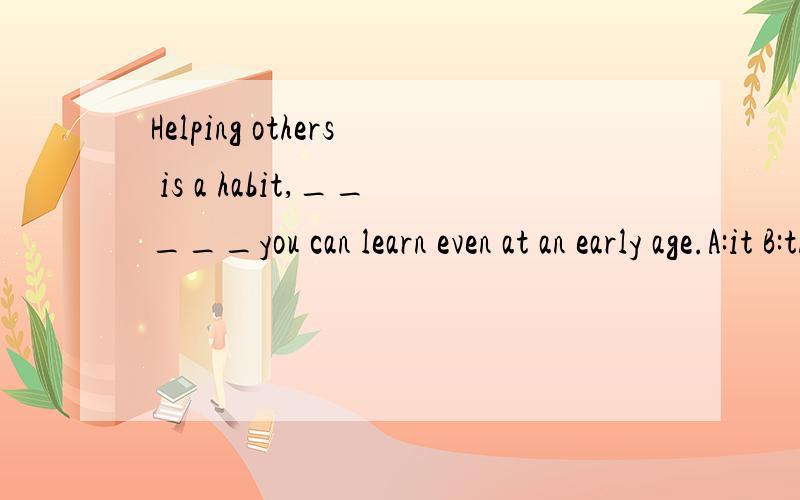 Helping others is a habit,_____you can learn even at an early age.A:it B:that C:what D:one请求详解,最好易懂