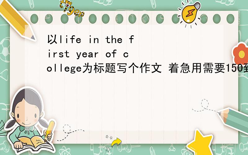 以life in the first year of college为标题写个作文 着急用需要150到200单词左右。