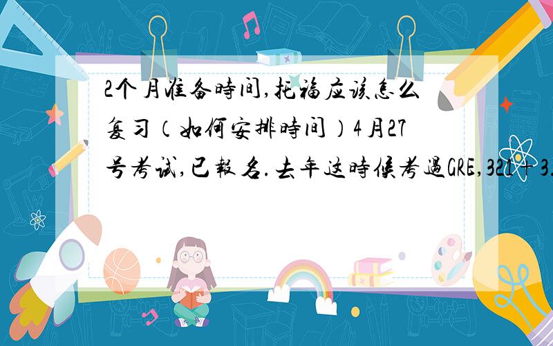 2个月准备时间,托福应该怎么复习（如何安排时间）4月27号考试,已报名.去年这时候考过GRE,321+3.5（考试时由于发烧,状态不是很理想）,算是有一定的单词和阅读基础.前两天过了一遍老版的托