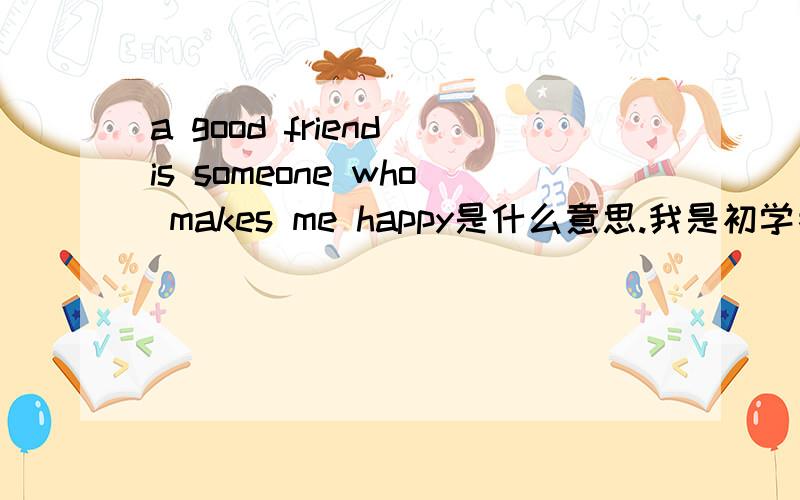 a good friend is someone who makes me happy是什么意思.我是初学者主要后面WHO以后是什么意思?