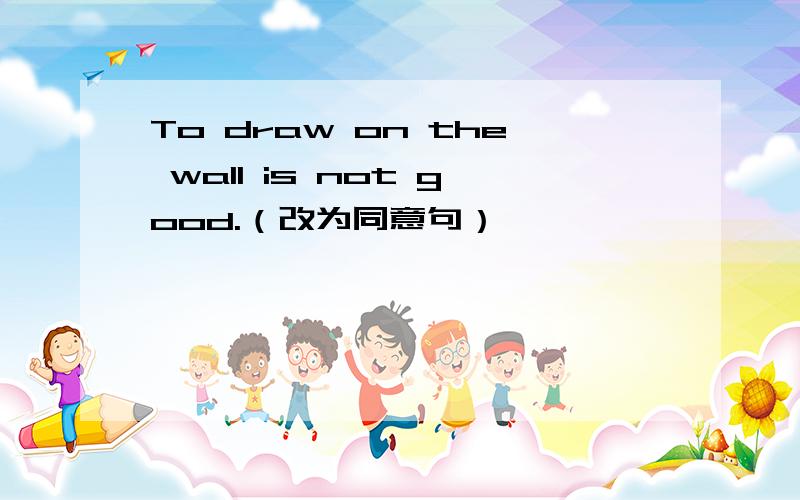 To draw on the wall is not good.（改为同意句）