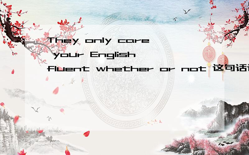They only care your English fluent whether or not 这句话这么说对吗 求大师指导