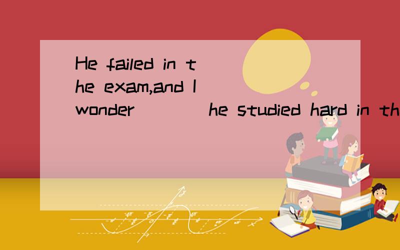 He failed in the exam,and I wonder ___ he studied hard in the school.A.when B.that C.if D.where