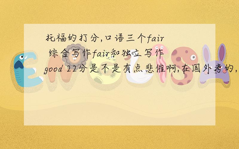 托福的打分,口语三个fair 综合写作fair和独立写作good 22分是不是有点悲催啊,在国外考的,鬼佬口语明显比我强多了另外阅读和口语都是high,也不过一个24,一个22,总分才88不想再考了,有复议的必