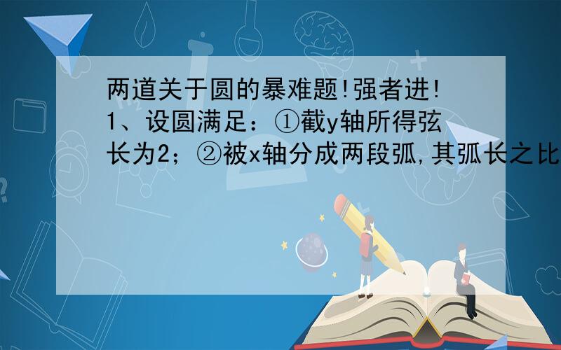 两道关于圆的暴难题!强者进!1、设圆满足：①截y轴所得弦长为2；②被x轴分成两段弧,其弧长之比为3：1；③圆心到直线l：x-2y=0的距离为√5/5,求该圆的方程.2、已知过A（0,1）和B（4,a）且与x轴