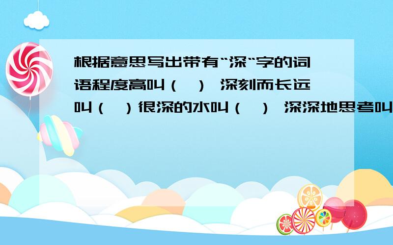 根据意思写出带有“深“字的词语程度高叫（ ） 深刻而长远叫（ ）很深的水叫（ ） 深深地思考叫（ ）半夜以后叫（ ） 高深不易了解叫（ ）