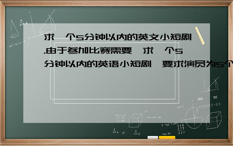 求一个5分钟以内的英文小短剧.由于参加比赛需要,求一个5分钟以内的英语小短剧,要求演员为5个人,内容比较积极,