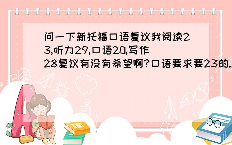 问一下新托福口语复议我阅读23,听力29,口语20,写作28复议有没有希望啊?口语要求要23的...