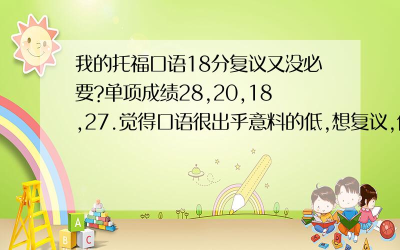 我的托福口语18分复议又没必要?单项成绩28,20,18,27.觉得口语很出乎意料的低,想复议,但有觉得复议也加不了几分,肯定也上不了100.请问又没必要复议呢?