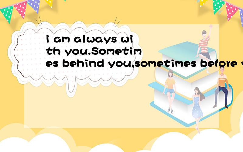 i am always with you.Sometimes behind you,sometimes before you ,sometimes by your side,but you can'see me in the dark .What am i