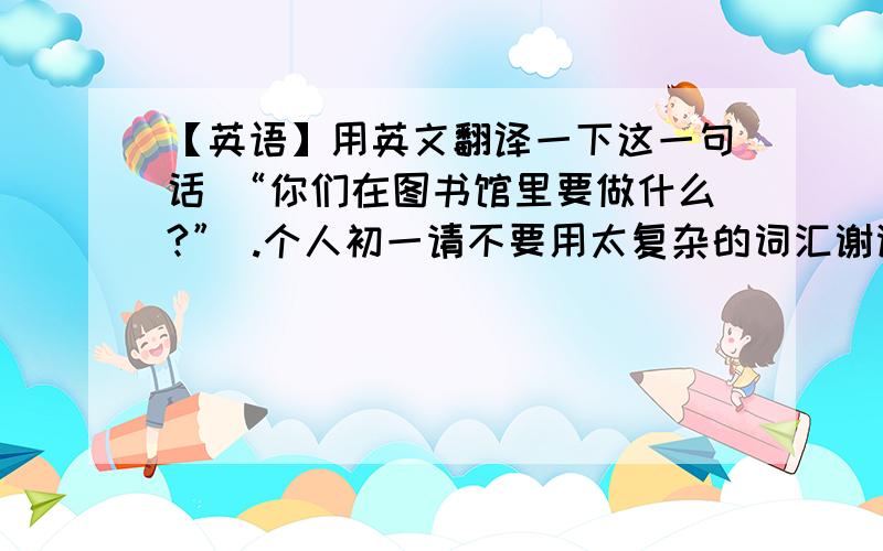 【英语】用英文翻译一下这一句话 “你们在图书馆里要做什么?” .个人初一请不要用太复杂的词汇谢谢~如上求解~