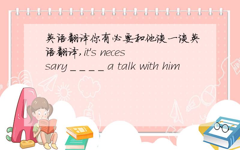 英语翻译你有必要和他谈一谈英语翻译,it's necessary _ _ _ _ a talk with him