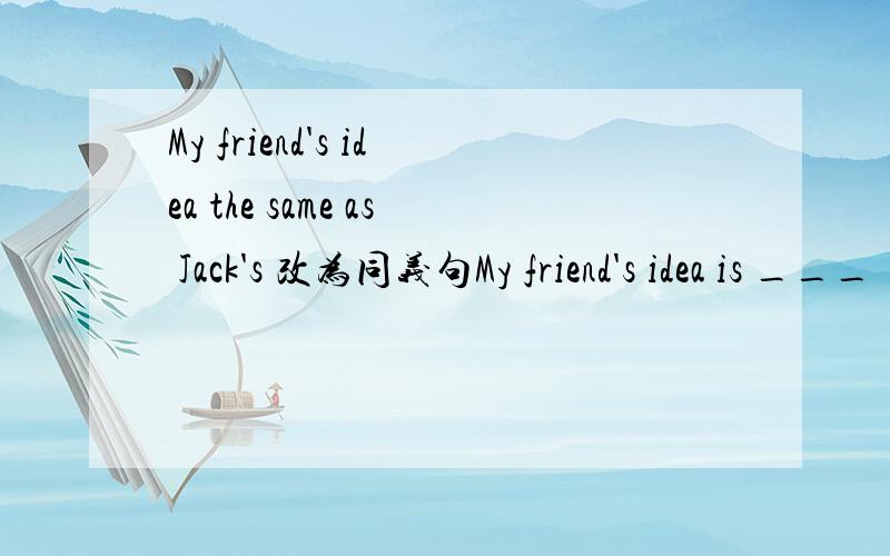 My friend's idea the same as Jack's 改为同义句My friend's idea is ___ ___ Jack's