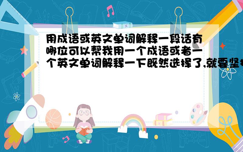 用成语或英文单词解释一段话有哪位可以帮我用一个成语或者一个英文单词解释一下既然选择了,就要坚持到最后,义无反顾的坚持下去.义无反顾可以用“哪个”英语单词解释