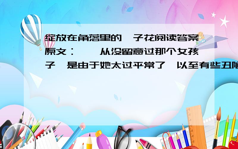 绽放在角落里的栀子花阅读答案原文：　　从没留意过那个女孩子,是由于她太过平常了,以至有些丑陋——皮肤黝黑,脸庞宽大,一双小眼睛老像睁不开似的.　　成果也平平得很,字迹写得东扭