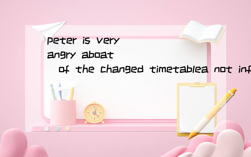 peter is very angry aboat ___of the changed timetablea not informing b not being informed c being not informed d not to be informed