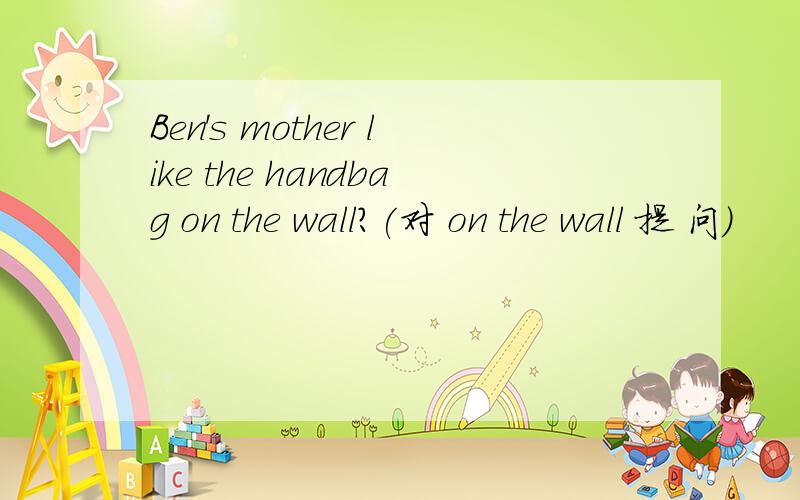 Ben's mother like the handbag on the wall?(对 on the wall 提 问）