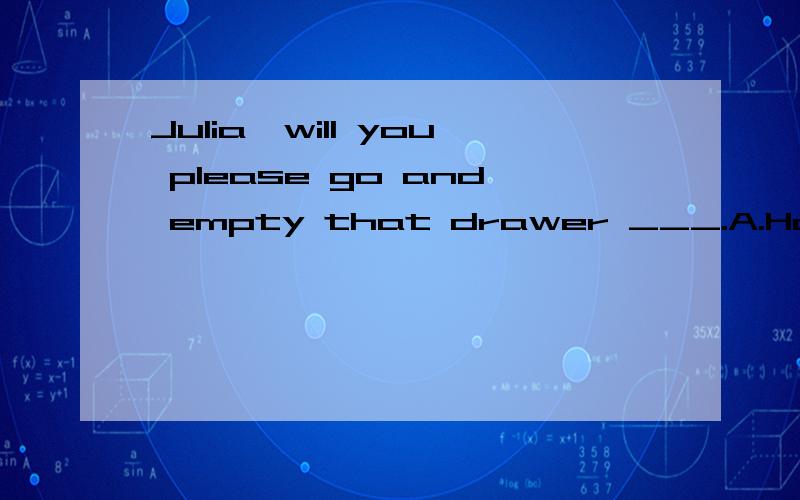 Julia,will you please go and empty that drawer ___.A.How is it B.How much C.What for D.What is it