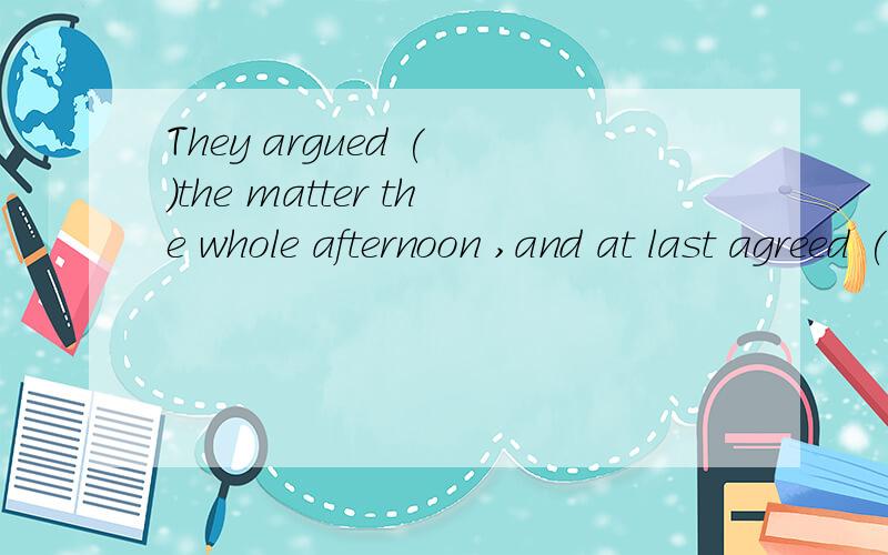 They argued ( )the matter the whole afternoon ,and at last agreed ( )the date for the nextmeetingA.with,on B.on,over C.about ,on D.over,over