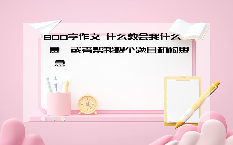 800字作文 什么教会我什么 急,或者帮我想个题目和构思,急