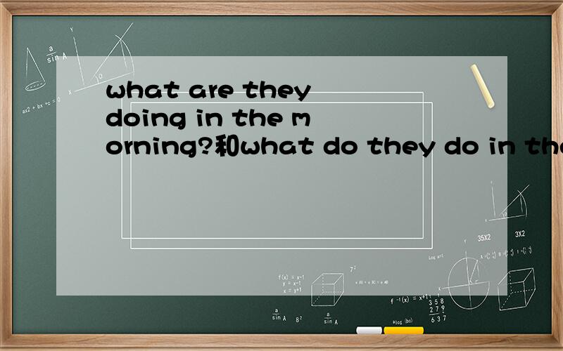 what are they doing in the morning?和what do they do in the morning?两句话各怎么翻译,有什么不同的地