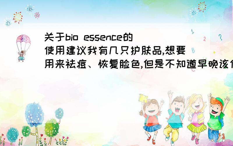 关于bio essence的使用建议我有几只护肤品,想要用来祛痘、恢复脸色,但是不知道早晚该使用什么,也不是很清楚使用的顺序,具体一些使用细节也是稀里糊涂的,希望有朋友能帮忙提供些建议,护