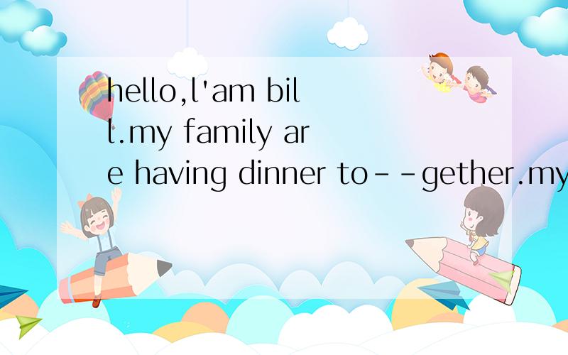hello,l'am bill.my family are having dinner to--gether.my father likes tea.my mother dohello,l'am bill.my family are having dinner to--gether.my father likes tea.my mother doesn't like tea,she likes fruit.the ice--cream is for mary.my