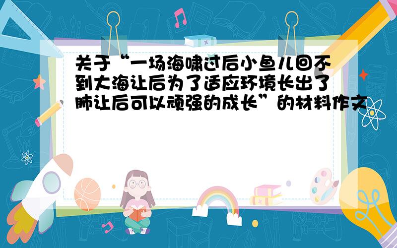 关于“一场海啸过后小鱼儿回不到大海让后为了适应环境长出了肺让后可以顽强的成长”的材料作文