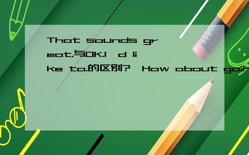 That sounds great.与OK.I'd like to.的区别?—How about going shopping this evening?—______But I have I prepare for tomorrow's exam.A.That sounds great.     B. No, I cant's. C.  Ok. I'd like to.        D.  No, I'm terribly sorry.