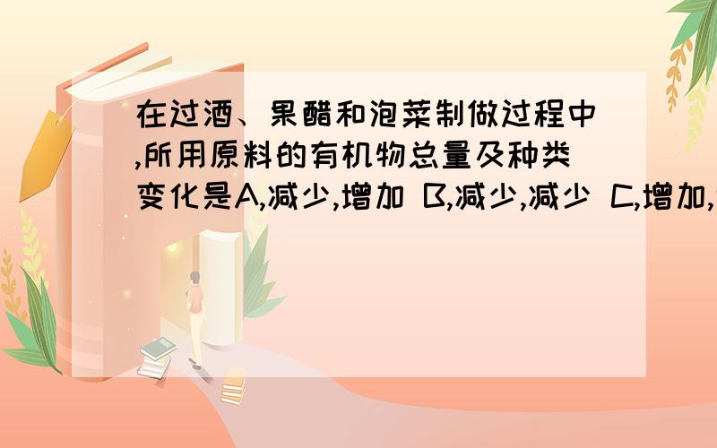 在过酒、果醋和泡菜制做过程中,所用原料的有机物总量及种类变化是A,减少,增加 B,减少,减少 C,增加,增加 D,增加,减少 解释下为什么.