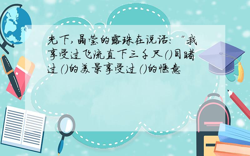 光下,晶莹的露珠在说话：“我享受过飞流直下三千尺（）目睹过（）的美景享受过（）的惬意