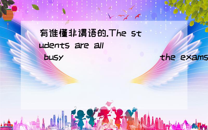 有谁懂非谓语的.The students are all busy _________ the exams．A．getting ready for B．getting ready to C．to get ready for D．to get ready to