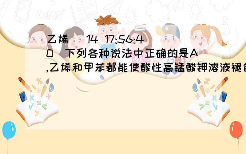 乙烯 (14 17:56:40)下列各种说法中正确的是A,乙烯和甲苯都能使酸性高锰酸钾溶液褪色B,凡是能起银镜反应的物质一定是醛C,在酯化反应中,羧酸脱去羧基中的氢原子,醇脱去羟基生成水和脂D,苯酚