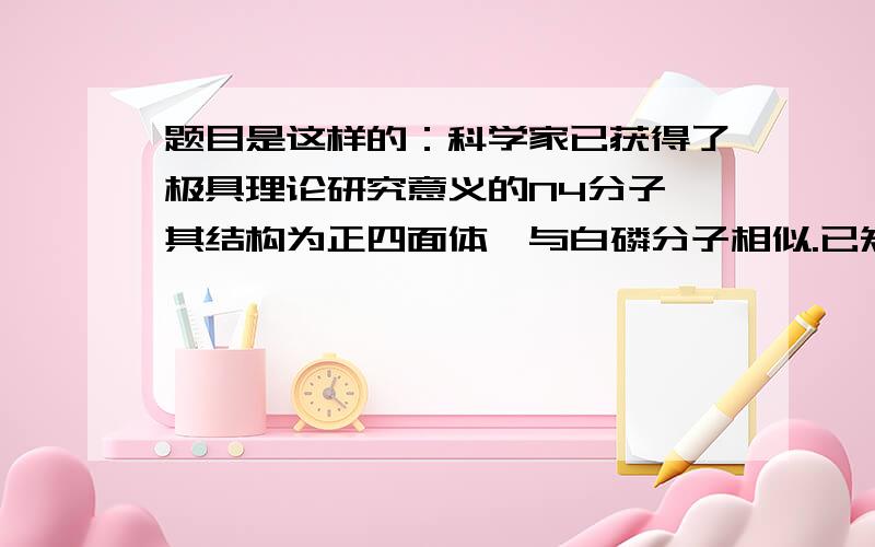 题目是这样的：科学家已获得了极具理论研究意义的N4分子,其结构为正四面体,与白磷分子相似.已知断裂1molN-N键吸收193kj热量,断裂1molN(3键)N键吸收941kj热量,则1molN4气体转化为N2时要放出724kj能