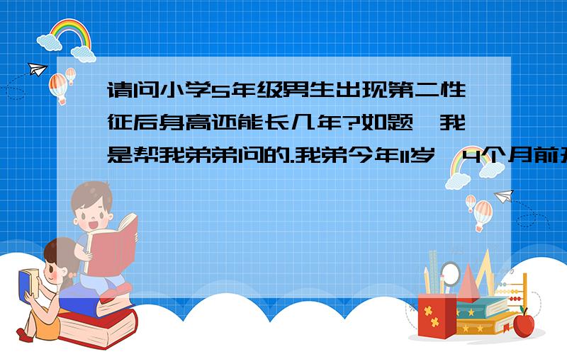 请问小学5年级男生出现第二性征后身高还能长几年?如题,我是帮我弟弟问的.我弟今年11岁,4个月前开始长了阴毛,腋毛还没长,声音变得沙哑了蛮多的...1.他还有几年能长高?2.在这段黄金时期里