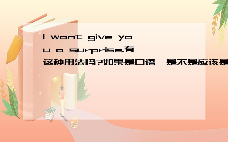 I want give you a surprise.有这种用法吗?如果是口语,是不是应该是wanna