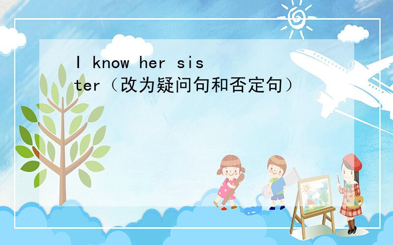 I know her sister（改为疑问句和否定句）