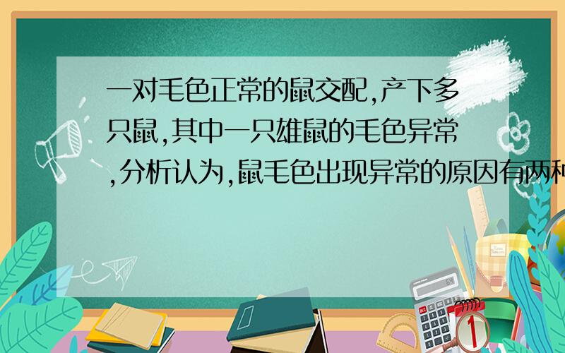 一对毛色正常的鼠交配,产下多只鼠,其中一只雄鼠的毛色异常,分析认为,鼠毛色出现异常的原因有两种：一是基因突变的直接结果（控制毛色基因的显隐性未知,突变只涉及一个亲本常染色体