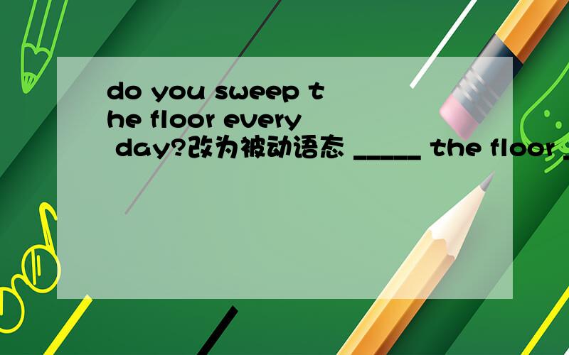 do you sweep the floor every day?改为被动语态 _____ the floor ____ every day?