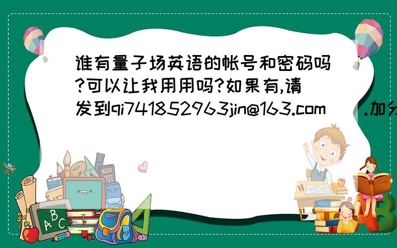 谁有量子场英语的帐号和密码吗?可以让我用用吗?如果有,请发到qi741852963jin@163.com    .加分    加30分!