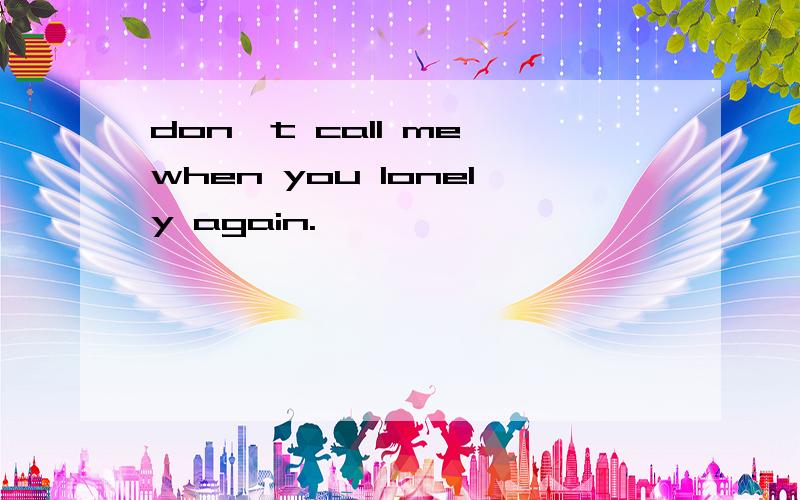 don't call me when you lonely again.