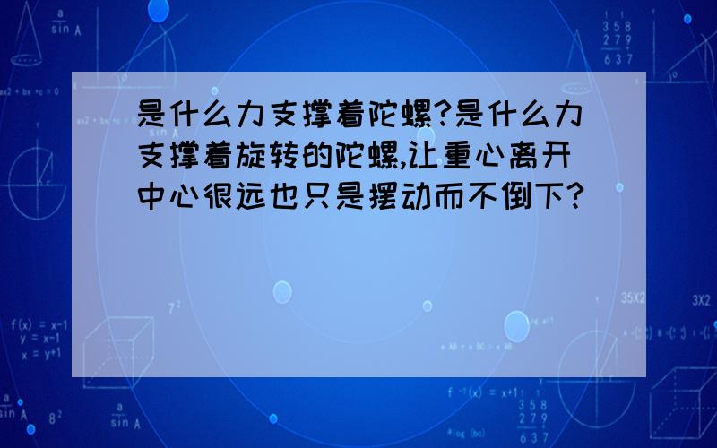 是什么力支撑着陀螺?是什么力支撑着旋转的陀螺,让重心离开中心很远也只是摆动而不倒下?