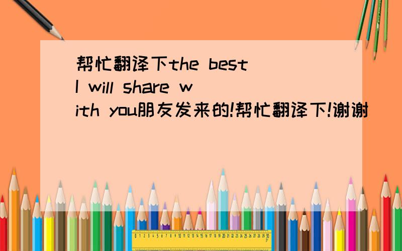 帮忙翻译下the best I will share with you朋友发来的!帮忙翻译下!谢谢