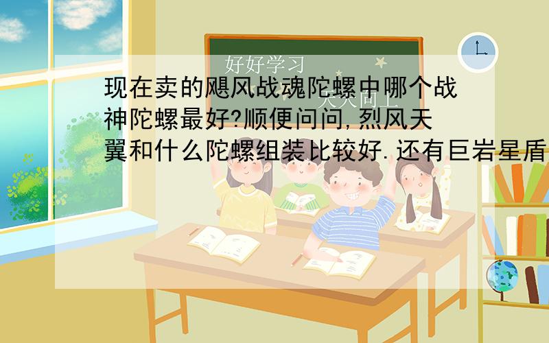 现在卖的飓风战魂陀螺中哪个战神陀螺最好?顺便问问,烈风天翼和什么陀螺组装比较好.还有巨岩星盾好吗我想买个值一点的战神陀螺,谢谢