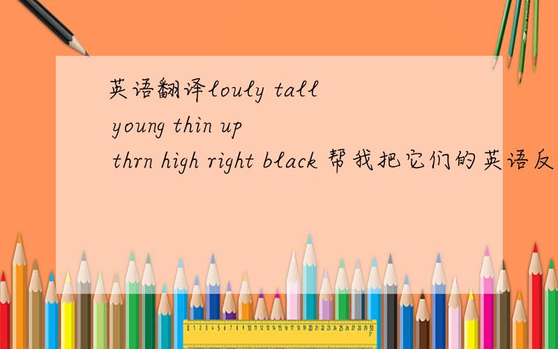 英语翻译louly tall young thin up thrn high right black 帮我把它们的英语反义词写出来~