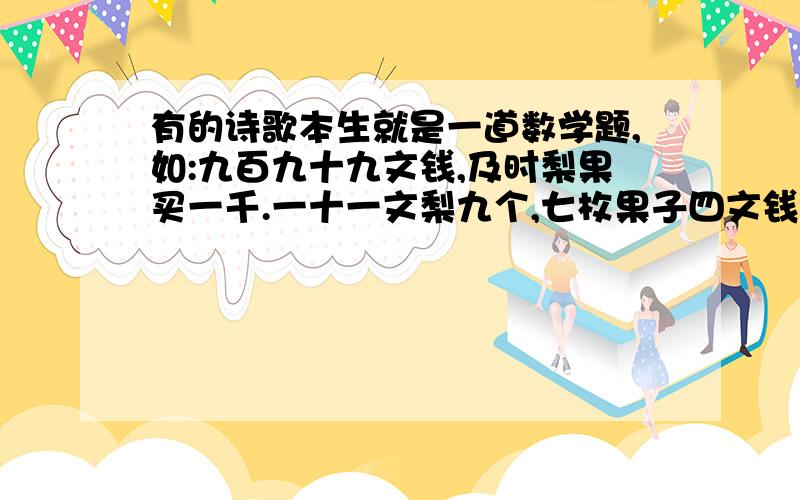 有的诗歌本生就是一道数学题,如:九百九十九文钱,及时梨果买一千.一十一文梨九个,七枚果子四文钱.梨果多少价几何?哪位还知道其他这类的诗歌数学题,请快发过来,以解决我的燃眉之急.