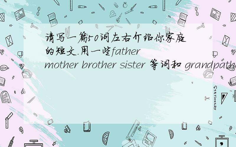 请写一篇50词左右介绍你家庭的短文.用一些father mother brother sister 等词和 grandpather guandmother.本人英语水平很低,写的易懂一点,请回答者自己写原著!