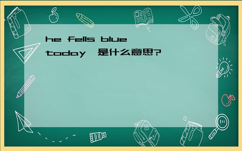 he fells blue today  是什么意思?