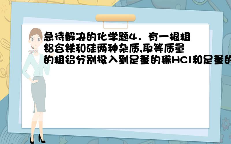 急待解决的化学题4．有一根粗铝含铁和硅两种杂质,取等质量的粗铝分别投入到足量的稀HCl和足量的NaOH溶液中,放出等量的H2,则该粗铝中,铁和硅的关系为①物质的量之比为2：1②物质的量之比